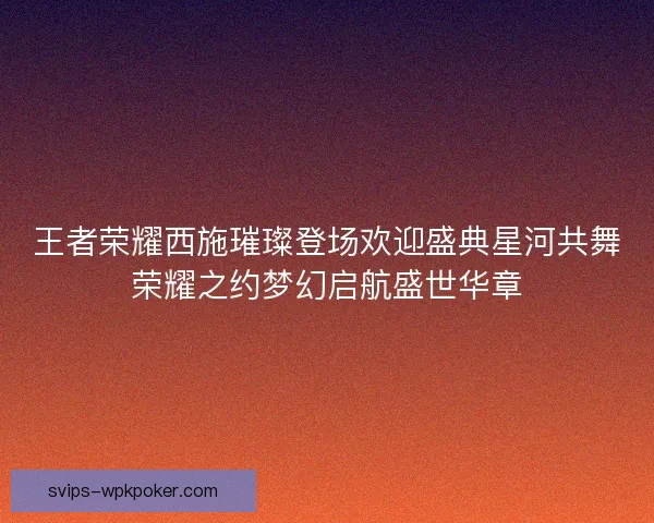 王者荣耀西施璀璨登场欢迎盛典星河共舞荣耀之约梦幻启航盛世华章