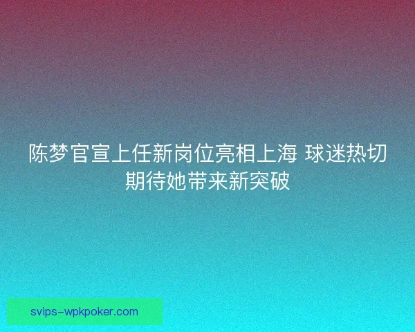 陈梦官宣上任新岗位亮相上海 球迷热切期待她带来新突破