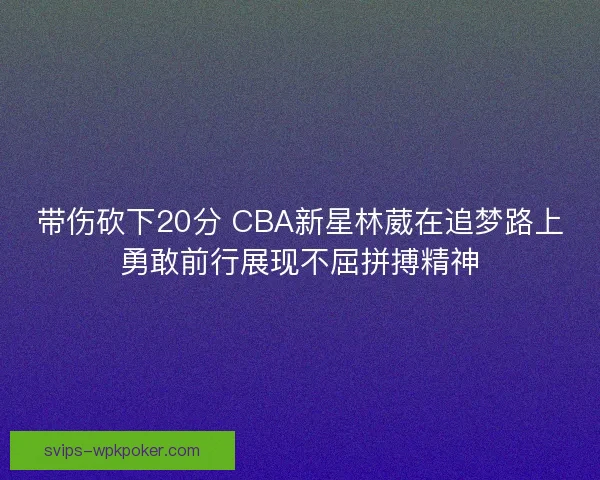带伤砍下20分 CBA新星林葳在追梦路上勇敢前行展现不屈拼搏精神