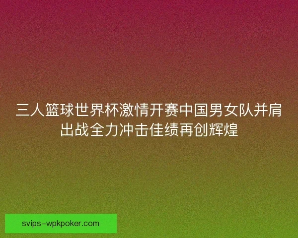 三人篮球世界杯激情开赛中国男女队并肩出战全力冲击佳绩再创辉煌