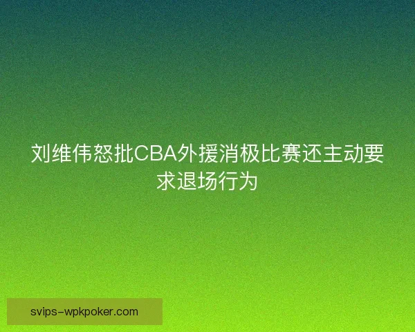 刘维伟怒批CBA外援消极比赛还主动要求退场行为