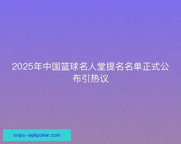 2025年中国篮球名人堂提名名单正式公布引热议